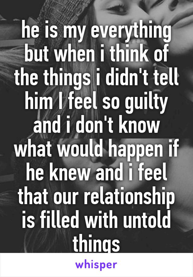 he is my everything but when i think of the things i didn't tell him I feel so guilty and i don't know what would happen if he knew and i feel that our relationship is filled with untold things