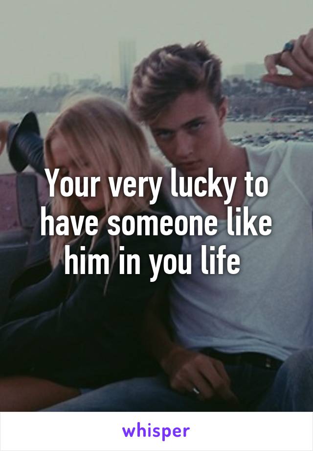 Your very lucky to have someone like him in you life 