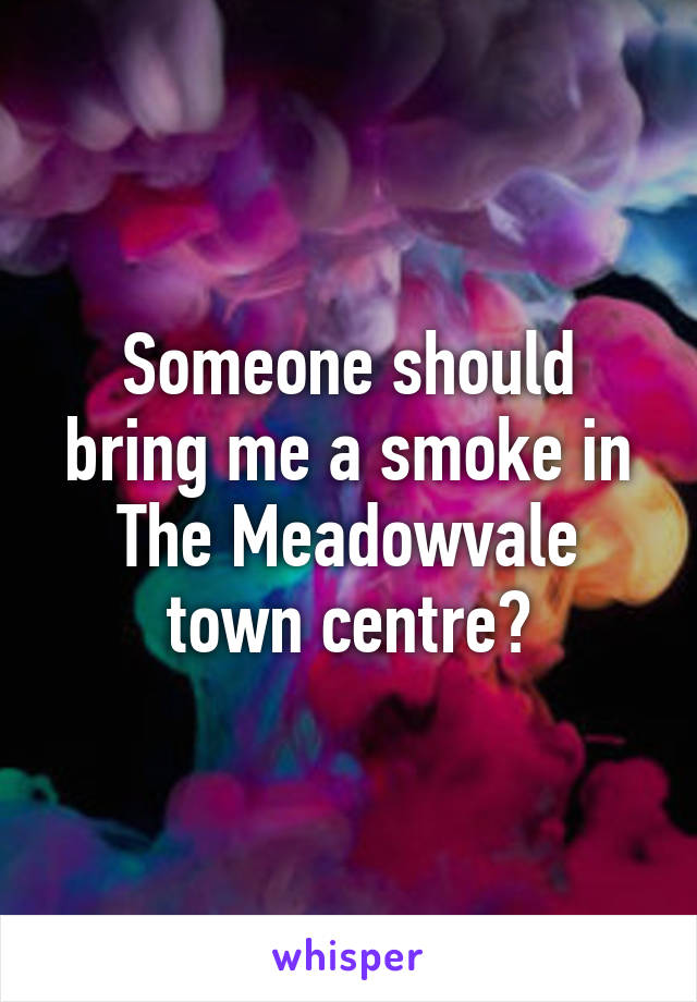 Someone should bring me a smoke in The Meadowvale town centre?