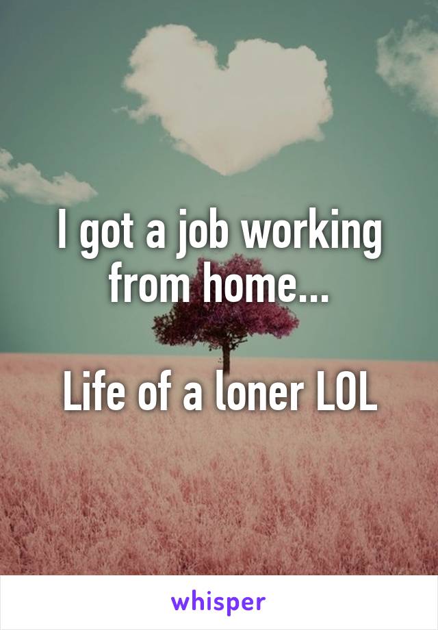 I got a job working from home...

Life of a loner LOL