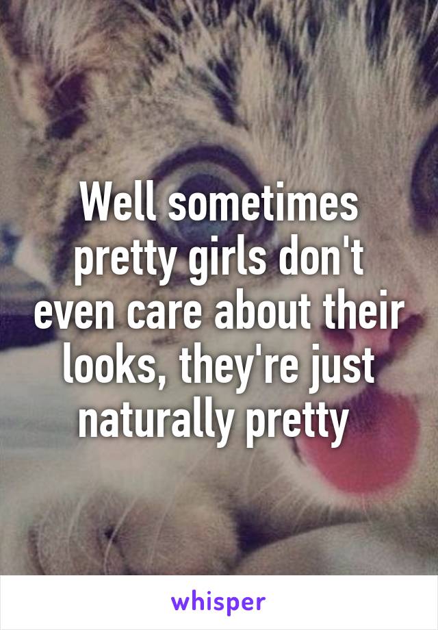 Well sometimes pretty girls don't even care about their looks, they're just naturally pretty 