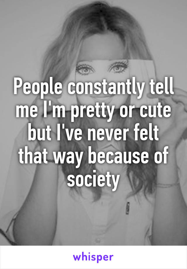 People constantly tell me I'm pretty or cute but I've never felt that way because of society