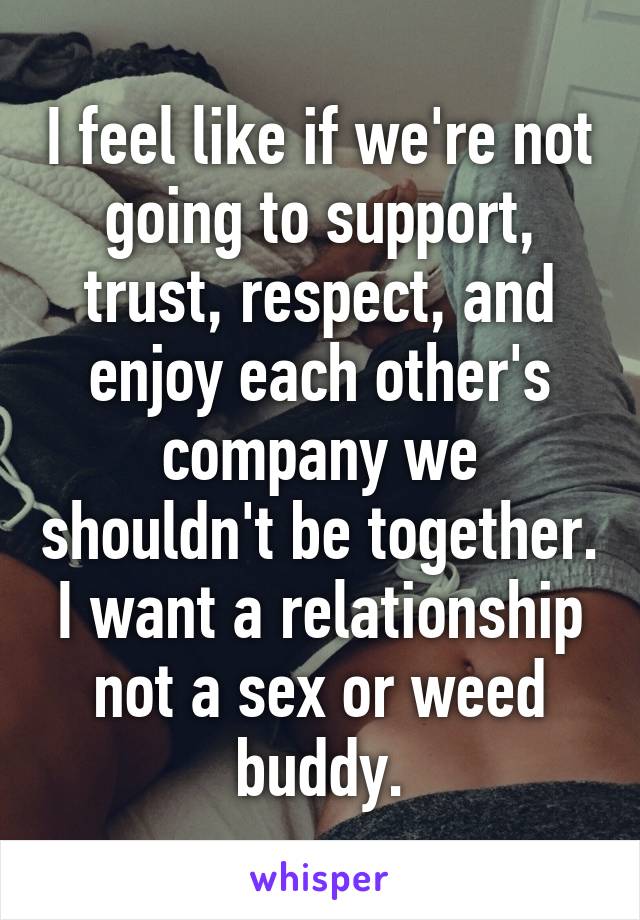 I feel like if we're not going to support, trust, respect, and enjoy each other's company we shouldn't be together. I want a relationship not a sex or weed buddy.