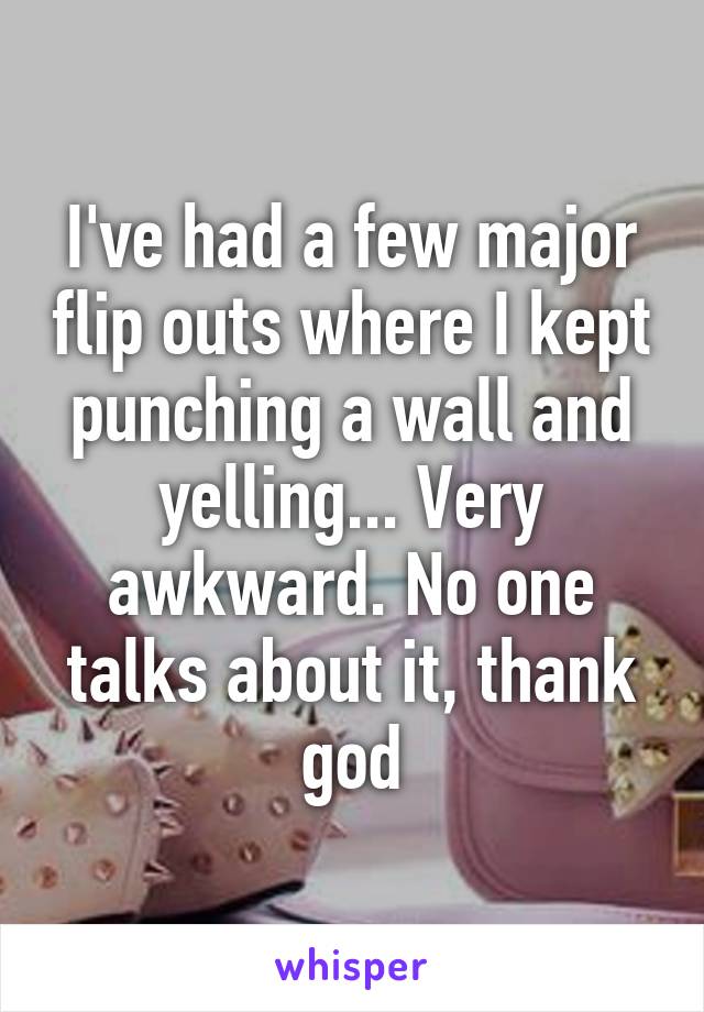 I've had a few major flip outs where I kept punching a wall and yelling... Very awkward. No one talks about it, thank god