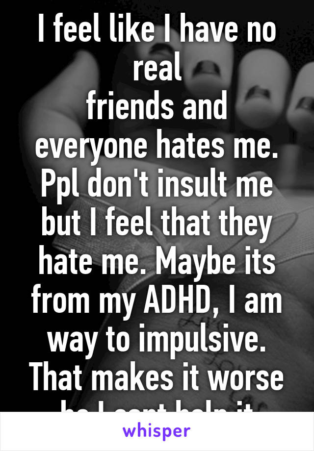 I feel like I have no real
friends and everyone hates me. Ppl don't insult me but I feel that they hate me. Maybe its from my ADHD, I am way to impulsive. That makes it worse bc I cant help it