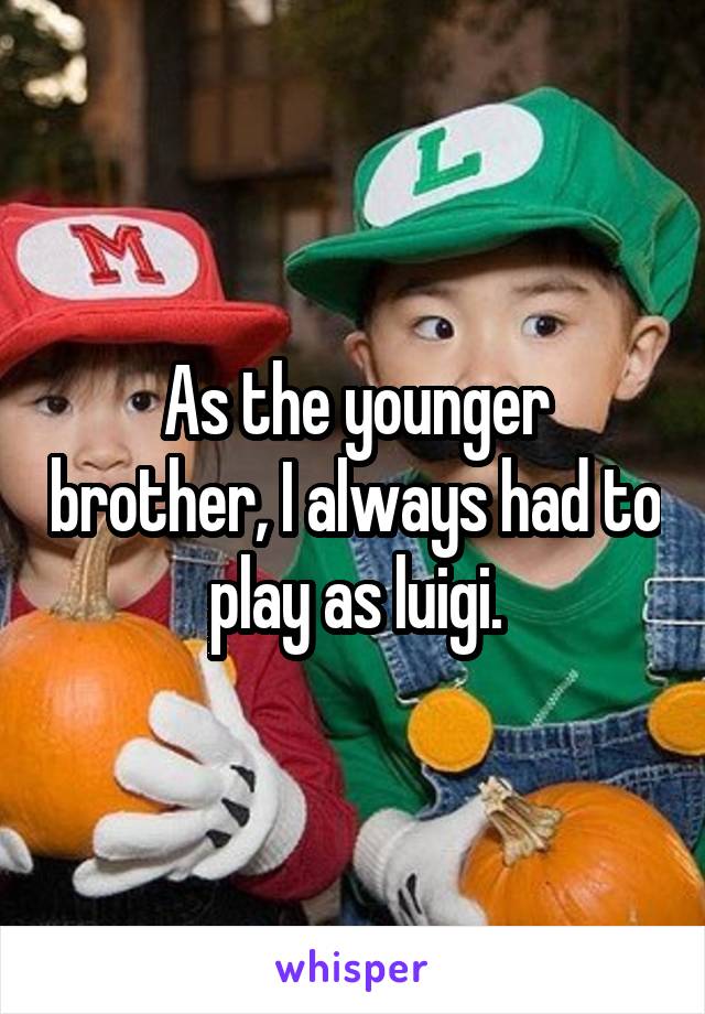 As the younger brother, I always had to play as luigi.