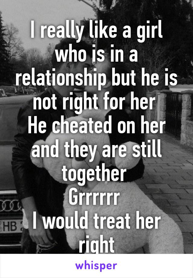 I really like a girl who is in a relationship but he is not right for her 
He cheated on her and they are still together 
Grrrrrr 
I would treat her right