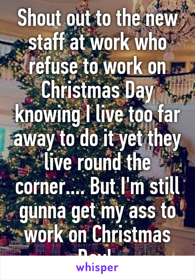 Shout out to the new staff at work who refuse to work on Christmas Day knowing I live too far away to do it yet they live round the corner.... But I'm still gunna get my ass to work on Christmas Day! 