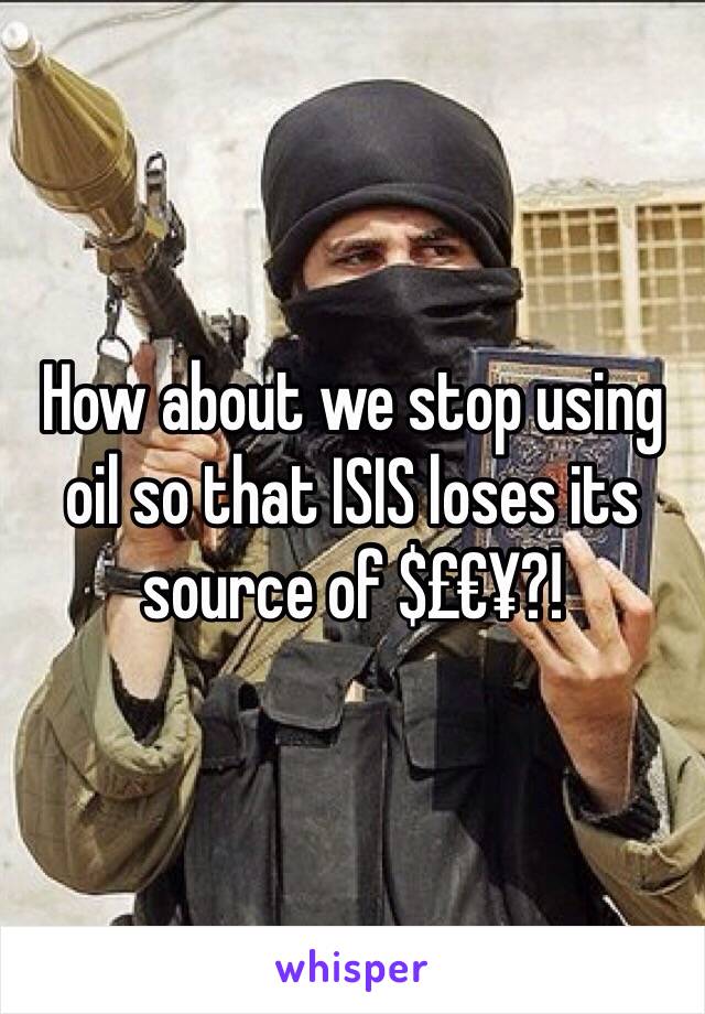 How about we stop using oil so that ISIS loses its source of $£€¥?!