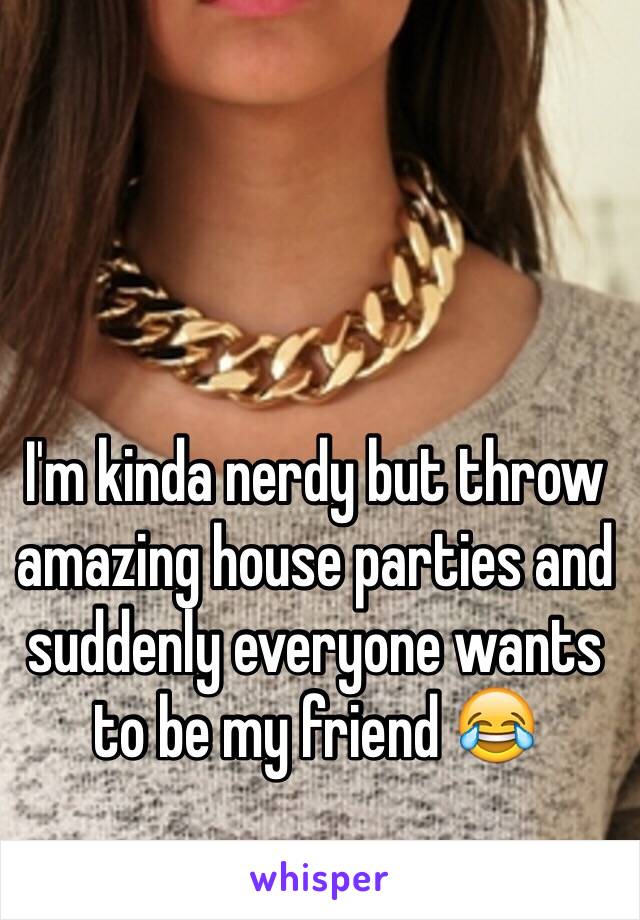 I'm kinda nerdy but throw amazing house parties and suddenly everyone wants to be my friend 😂