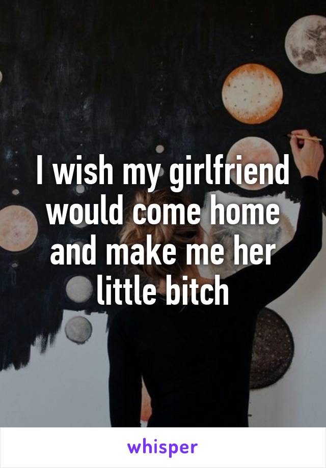 I wish my girlfriend would come home and make me her little bitch