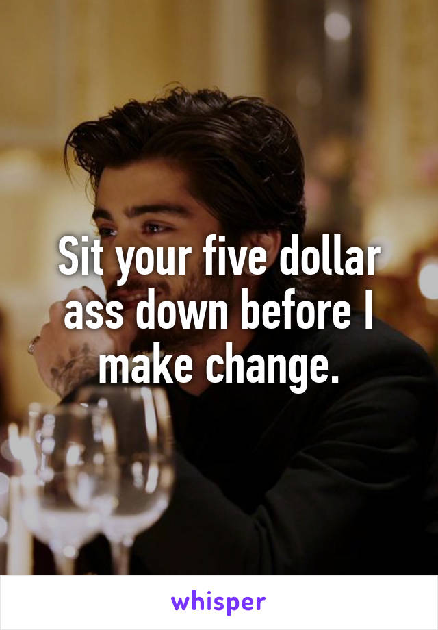 Sit your five dollar ass down before I make change.