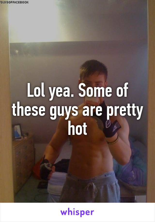 Lol yea. Some of these guys are pretty hot