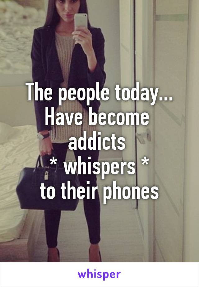 The people today... Have become 
addicts 
* whispers *
to their phones