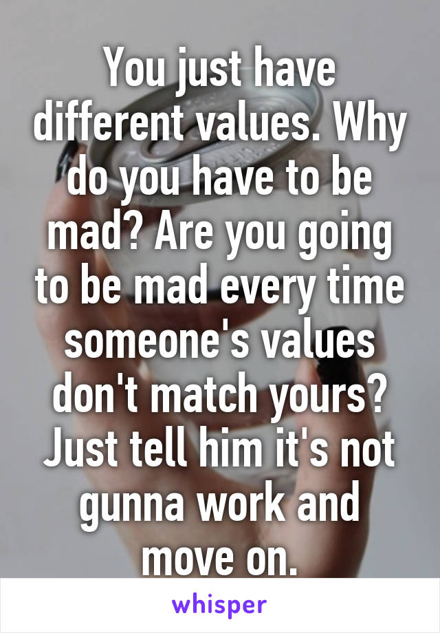 You just have different values. Why do you have to be mad? Are you going to be mad every time someone's values don't match yours? Just tell him it's not gunna work and move on.