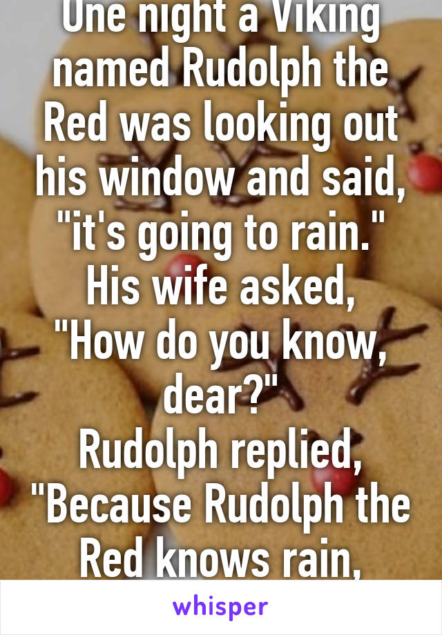 One night a Viking named Rudolph the Red was looking out his window and said, "it's going to rain."
His wife asked, "How do you know, dear?"
Rudolph replied, "Because Rudolph the Red knows rain, dear."