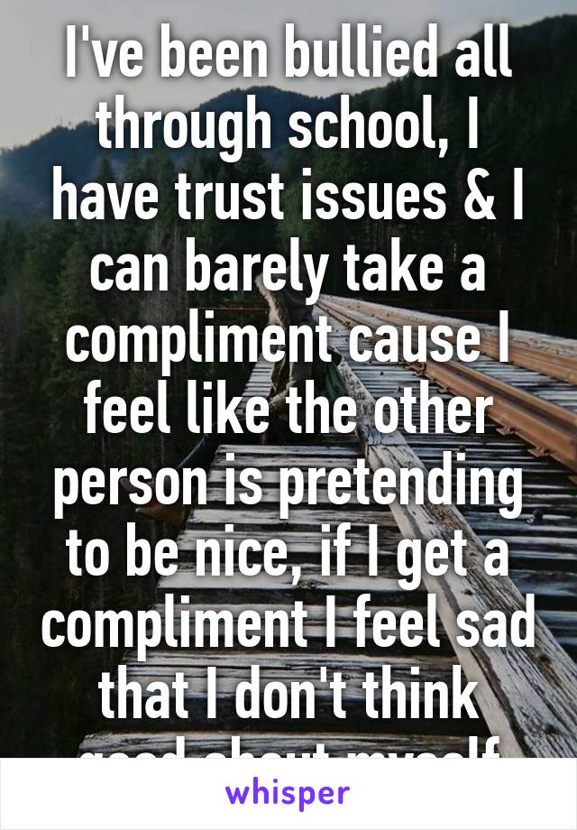 I've been bullied all through school, I have trust issues & I can barely take a compliment cause I feel like the other person is pretending to be nice, if I get a compliment I feel sad that I don't think good about myself