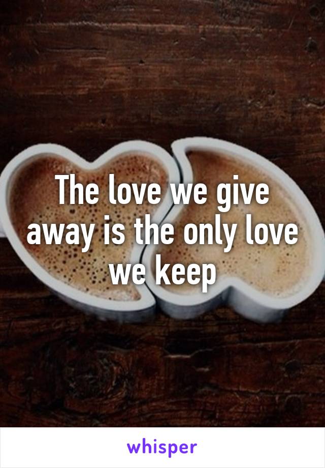 The love we give away is the only love we keep