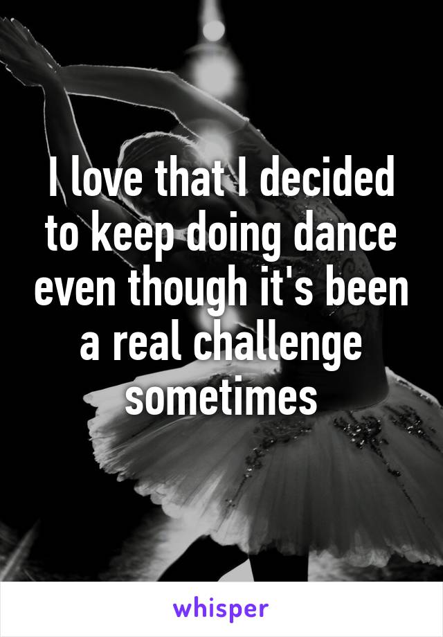 I love that I decided to keep doing dance even though it's been a real challenge sometimes
