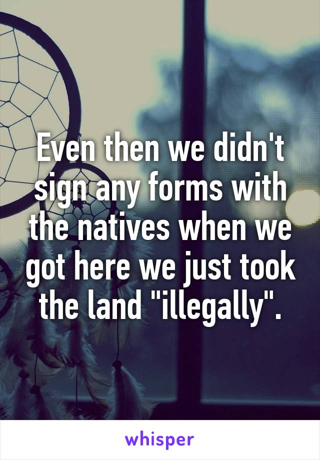 Even then we didn't sign any forms with the natives when we got here we just took the land "illegally".