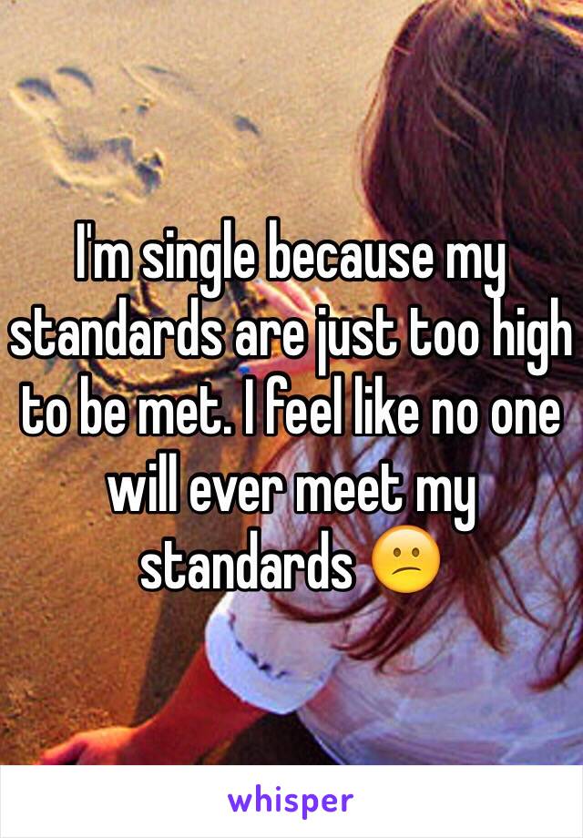 I'm single because my standards are just too high to be met. I feel like no one will ever meet my standards 😕