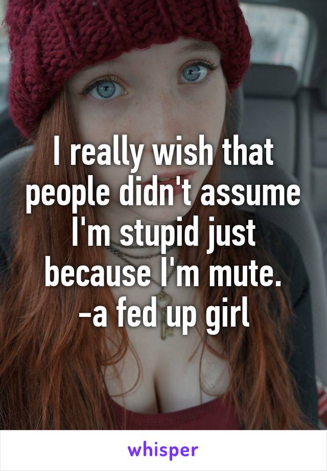 I really wish that people didn't assume I'm stupid just because I'm mute.
-a fed up girl