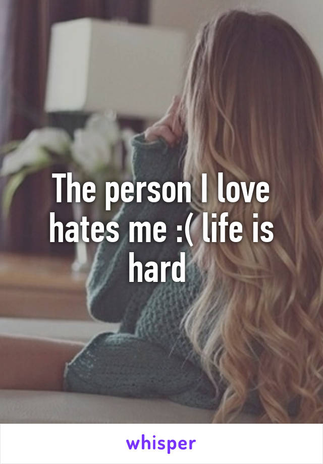 The person I love hates me :( life is hard 