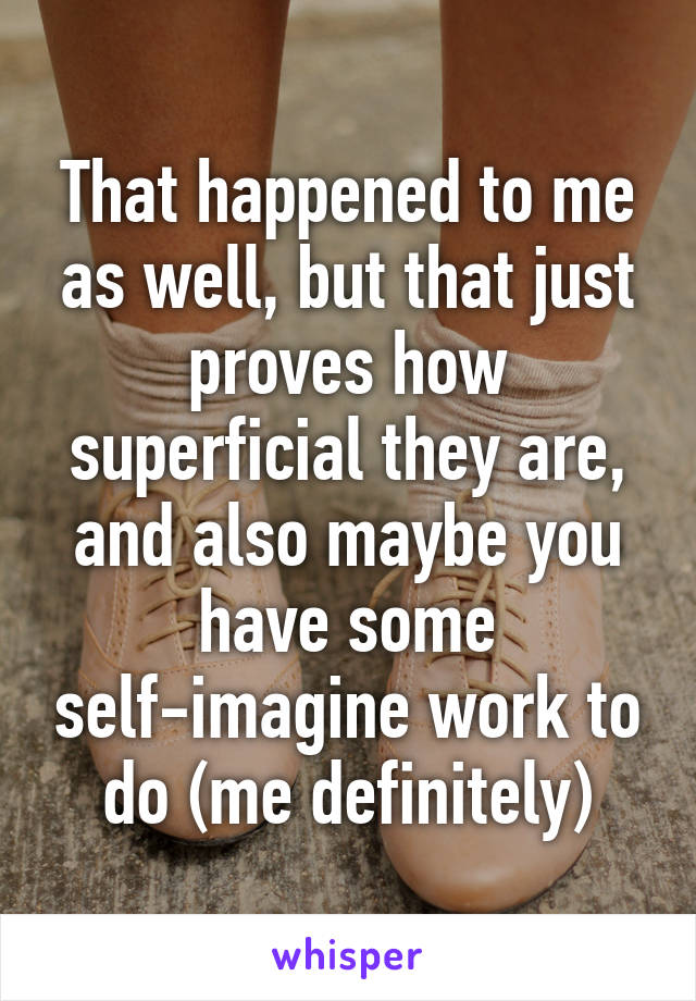 That happened to me as well, but that just proves how superficial they are, and also maybe you have some self-imagine work to do (me definitely)