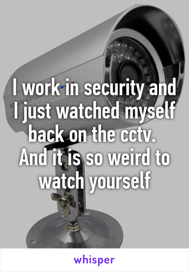 I work in security and I just watched myself back on the cctv. 
And it is so weird to watch yourself