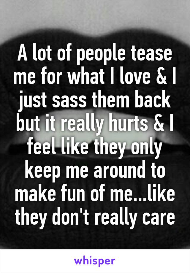 A lot of people tease me for what I love & I just sass them back but it really hurts & I feel like they only keep me around to make fun of me...like they don't really care