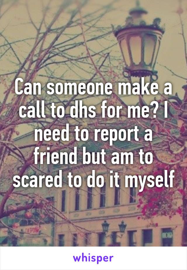 Can someone make a call to dhs for me? I need to report a friend but am to scared to do it myself