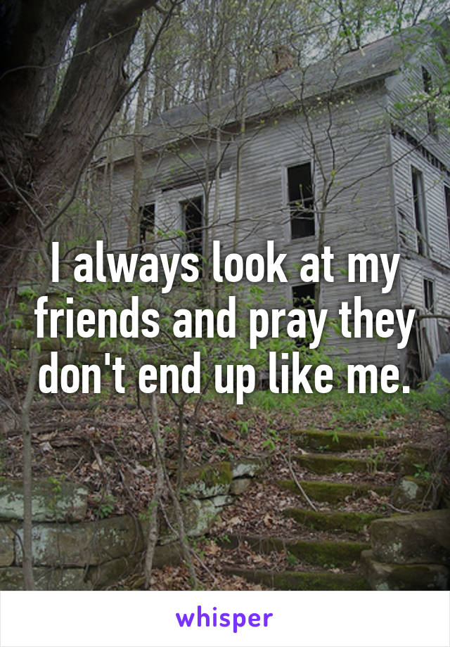 I always look at my friends and pray they don't end up like me.