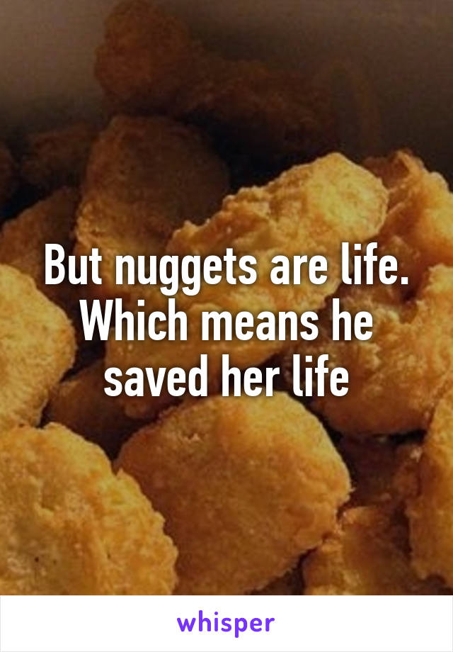 But nuggets are life. Which means he saved her life