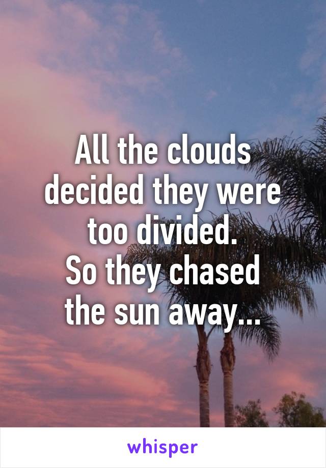 All the clouds decided they were too divided.
So they chased
the sun away...