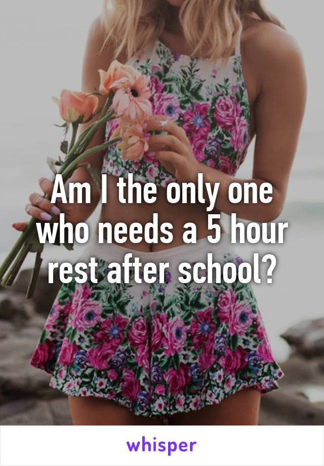 Am I the only one who needs a 5 hour rest after school?