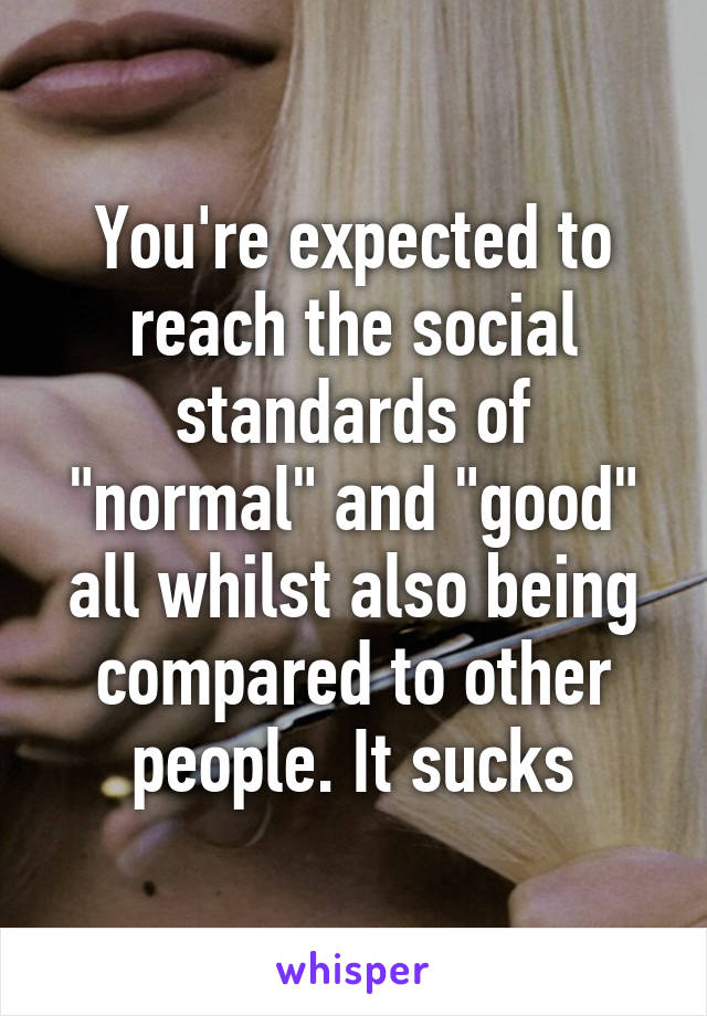 You're expected to reach the social standards of "normal" and "good" all whilst also being compared to other people. It sucks