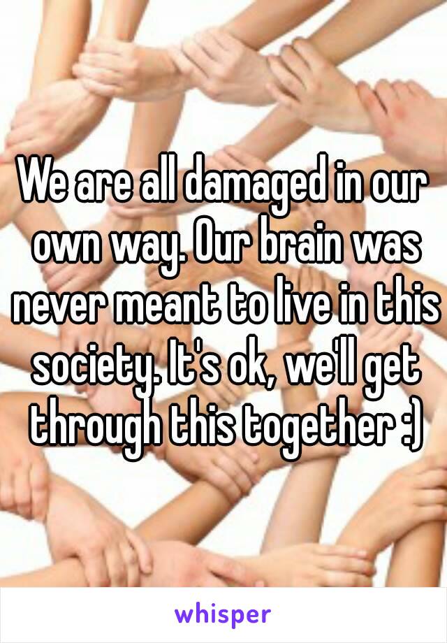 We are all damaged in our own way. Our brain was never meant to live in this society. It's ok, we'll get through this together :)