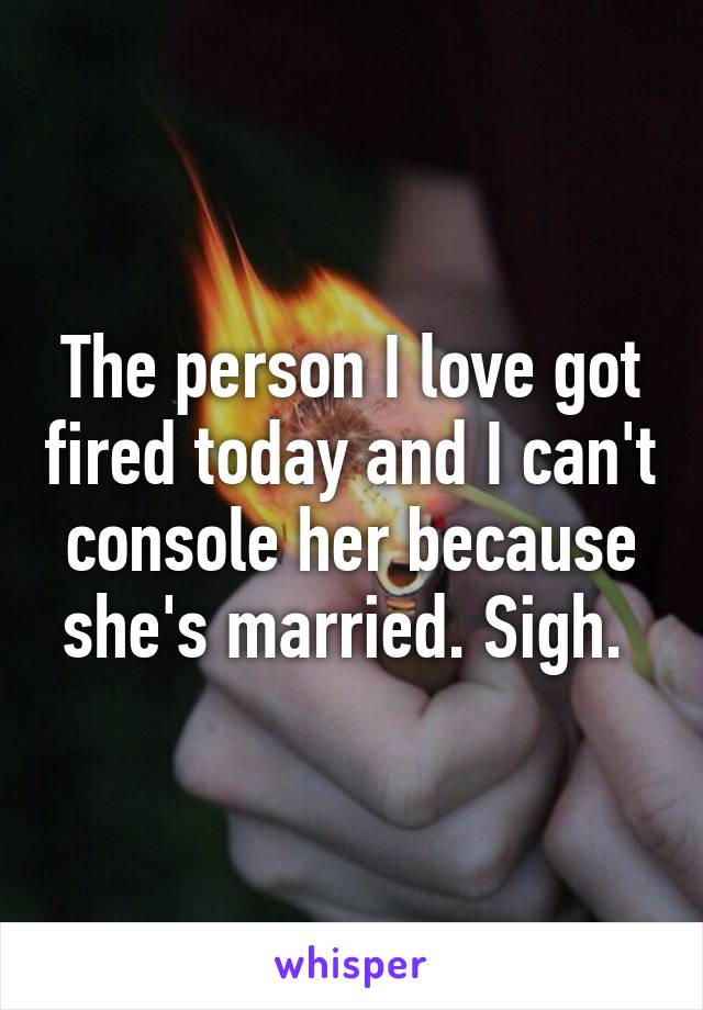 The person I love got fired today and I can't console her because she's married. Sigh. 