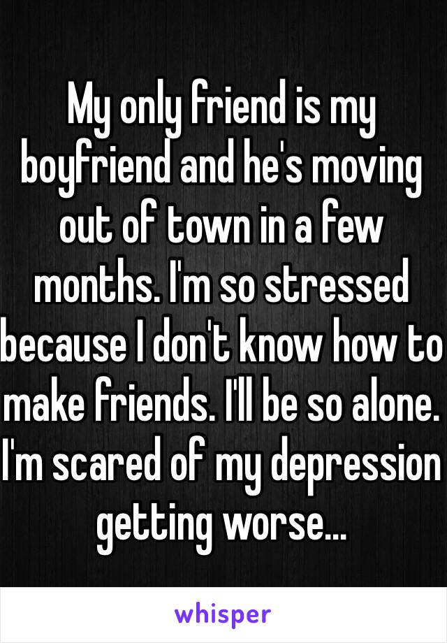 My only friend is my boyfriend and he's moving out of town in a few months. I'm so stressed because I don't know how to make friends. I'll be so alone. I'm scared of my depression getting worse...