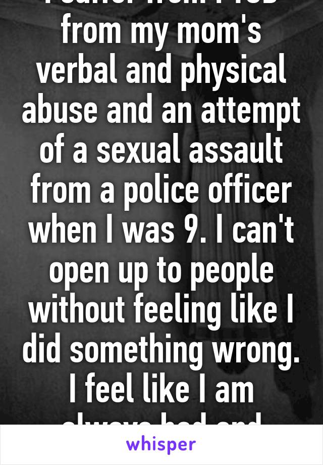 I suffer from PTSD from my mom's verbal and physical abuse and an attempt of a sexual assault from a police officer when I was 9. I can't open up to people without feeling like I did something wrong. I feel like I am always bad and wrong.