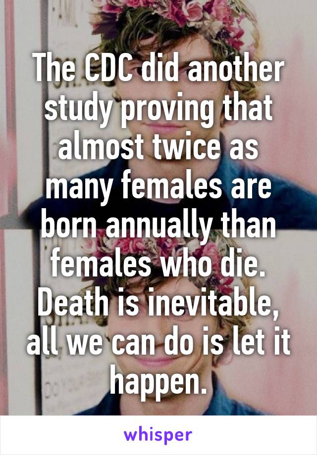 The CDC did another study proving that almost twice as many females are born annually than females who die. Death is inevitable, all we can do is let it happen.