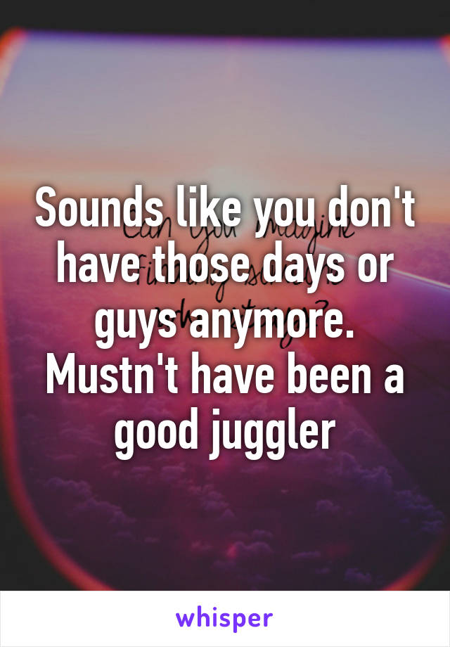 Sounds like you don't have those days or guys anymore. Mustn't have been a good juggler