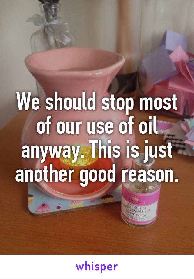 We should stop most of our use of oil anyway. This is just another good reason.