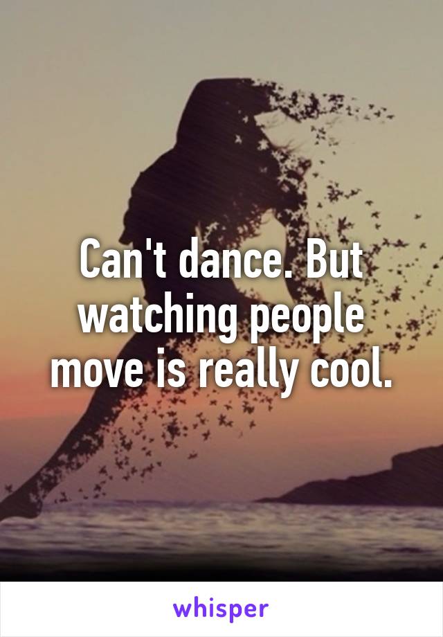 Can't dance. But watching people move is really cool.