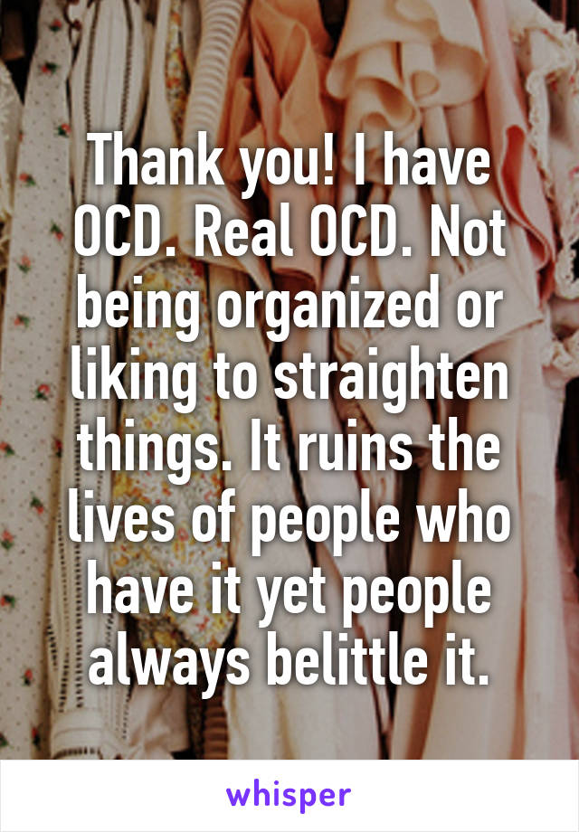 Thank you! I have OCD. Real OCD. Not being organized or liking to straighten things. It ruins the lives of people who have it yet people always belittle it.