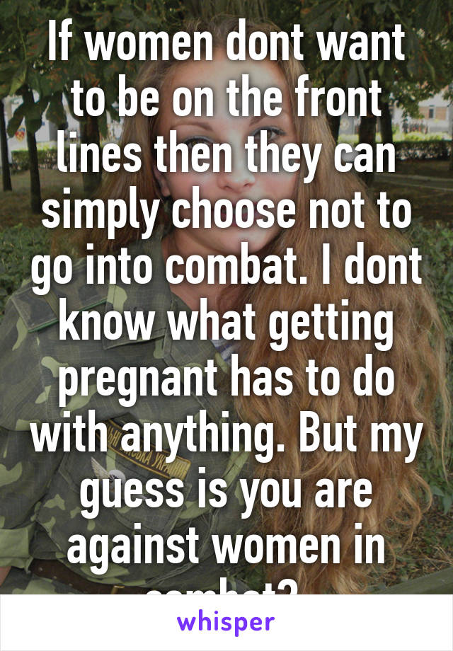 If women dont want to be on the front lines then they can simply choose not to go into combat. I dont know what getting pregnant has to do with anything. But my guess is you are against women in combat? 