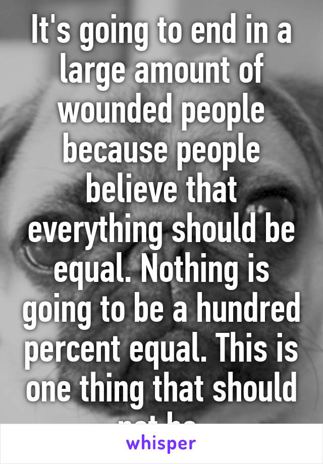 It's going to end in a large amount of wounded people because people believe that everything should be equal. Nothing is going to be a hundred percent equal. This is one thing that should not be.