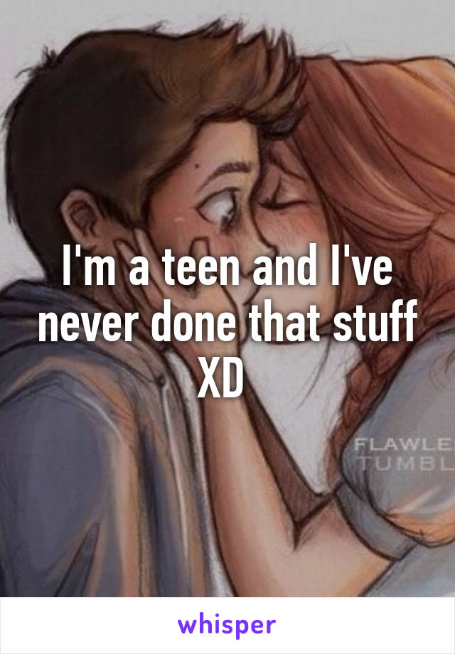 I'm a teen and I've never done that stuff XD 