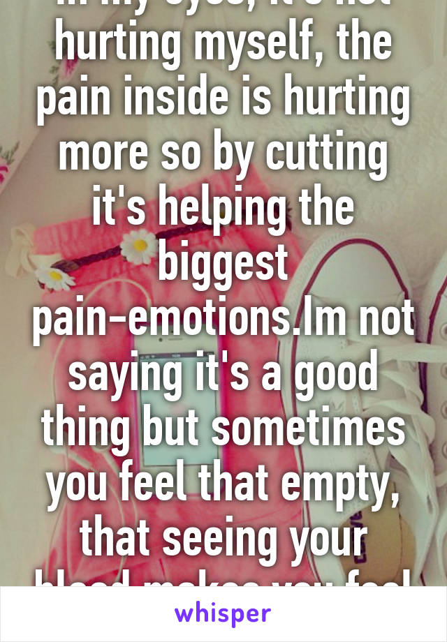 In my eyes, it's not hurting myself, the pain inside is hurting more so by cutting it's helping the biggest pain-emotions.Im not saying it's a good thing but sometimes you feel that empty, that seeing your blood makes you feel something