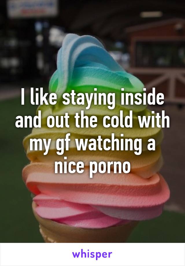 I like staying inside and out the cold with my gf watching a nice porno